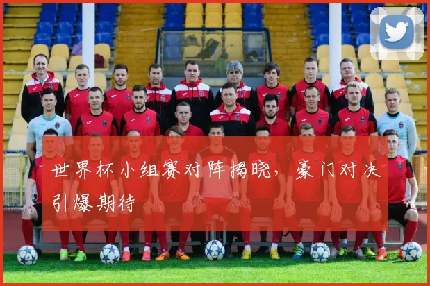 世界杯小组赛对阵揭晓,豪门对决引爆期待