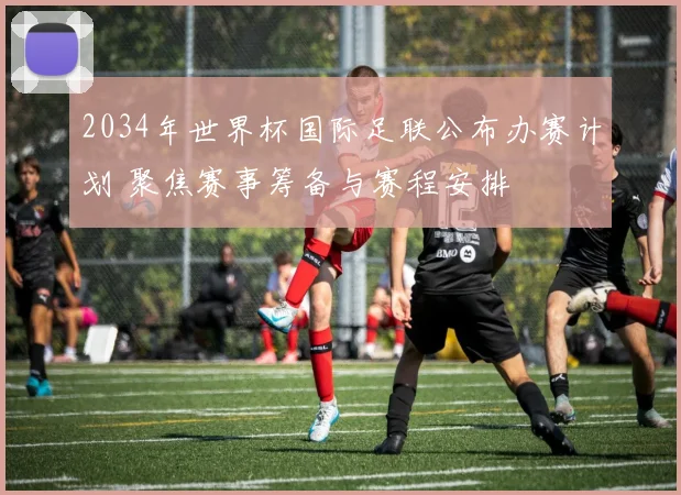 2034年世界杯国际足联公布办赛计划 聚焦赛事筹备与赛程安排