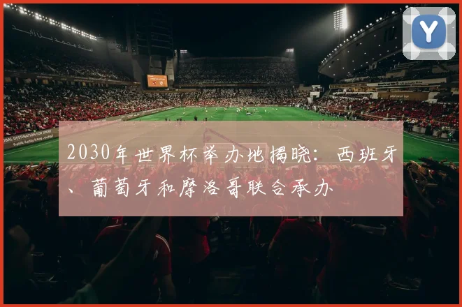 2030年世界杯举办地揭晓：西班牙、葡萄牙和摩洛哥联合承办