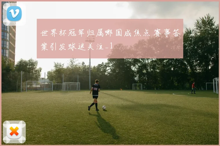世界杯冠军归属哪国成焦点 赛事答案引发球迷关注_1
